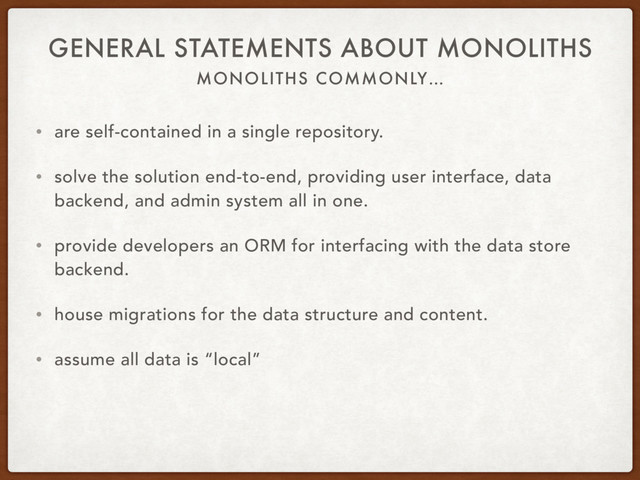 MONOLITHS COMMONLY…
GENERAL STATEMENTS ABOUT MONOLITHS
• are self-contained in a single repository.
• solve the solution end-to-end, providing user interface, data
backend, and admin system all in one.
• provide developers an ORM for interfacing with the data store
backend.
• house migrations for the data structure and content.
• assume all data is “local”

