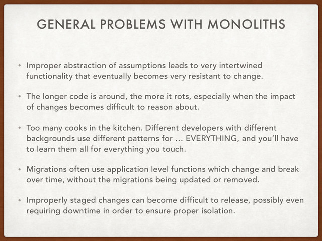 GENERAL PROBLEMS WITH MONOLITHS
• Improper abstraction of assumptions leads to very intertwined
functionality that eventually becomes very resistant to change.
• The longer code is around, the more it rots, especially when the impact
of changes becomes difficult to reason about.
• Too many cooks in the kitchen. Different developers with different
backgrounds use different patterns for … EVERYTHING, and you’ll have
to learn them all for everything you touch.
• Migrations often use application level functions which change and break
over time, without the migrations being updated or removed.
• Improperly staged changes can become difficult to release, possibly even
requiring downtime in order to ensure proper isolation.
