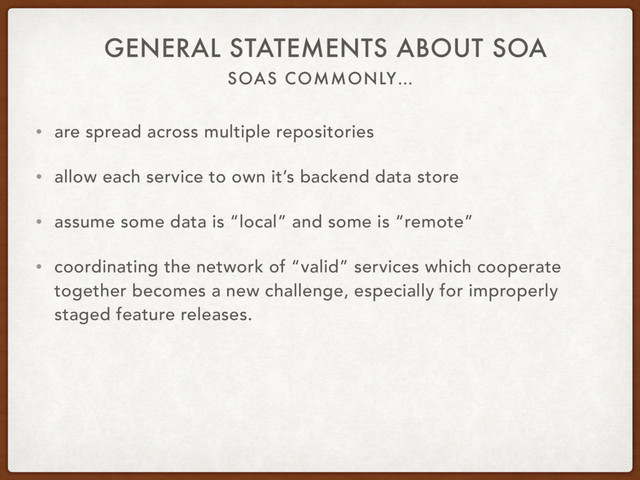 SOAS COMMONLY…
GENERAL STATEMENTS ABOUT SOA
• are spread across multiple repositories
• allow each service to own it’s backend data store
• assume some data is “local” and some is “remote”
• coordinating the network of “valid” services which cooperate
together becomes a new challenge, especially for improperly
staged feature releases.
