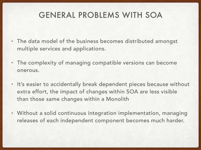 GENERAL PROBLEMS WITH SOA
• The data model of the business becomes distributed amongst
multiple services and applications.
• The complexity of managing compatible versions can become
onerous.
• It’s easier to accidentally break dependent pieces because without
extra effort, the impact of changes within SOA are less visible
than those same changes within a Monolith
• Without a solid continuous integration implementation, managing
releases of each independent component becomes much harder.
