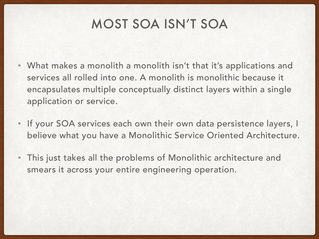 MOST SOA ISN’T SOA
• What makes a monolith a monolith isn’t that it’s applications and
services all rolled into one. A monolith is monolithic because it
encapsulates multiple conceptually distinct layers within a single
application or service.
• If your SOA services each own their own data persistence layers, I
believe what you have a Monolithic Service Oriented Architecture.
• This just takes all the problems of Monolithic architecture and
smears it across your entire engineering operation.
