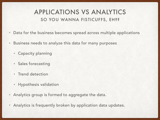 SO YOU WANNA FISTICUFFS, EH??
APPLICATIONS VS ANALYTICS
• Data for the business becomes spread across multiple applications
• Business needs to analyze this data for many purposes
• Capacity planning
• Sales forecasting
• Trend detection
• Hypothesis validation
• Analytics group is formed to aggregate the data.
• Analytics is frequently broken by application data updates.
