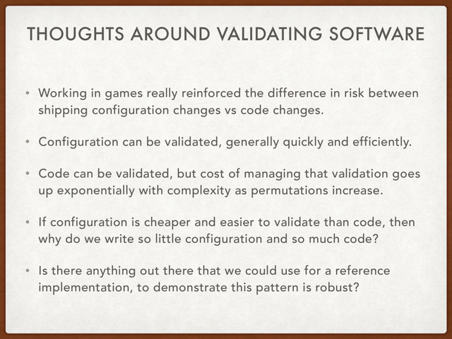 THOUGHTS AROUND VALIDATING SOFTWARE
• Working in games really reinforced the difference in risk between
shipping configuration changes vs code changes.
• Configuration can be validated, generally quickly and efficiently.
• Code can be validated, but cost of managing that validation goes
up exponentially with complexity as permutations increase.
• If configuration is cheaper and easier to validate than code, then
why do we write so little configuration and so much code?
• Is there anything out there that we could use for a reference
implementation, to demonstrate this pattern is robust?
