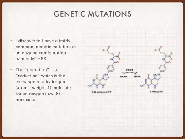 GENETIC MUTATIONS
• I discovered I have a (fairly
common) genetic mutation of
an enzyme configuration
named MTHFR.
• The “operation” is a
“reduction” which is the
exchange of a hydrogen
(atomic weight 1) molecule
for an oxygen (a.w. 8)
molecule.
