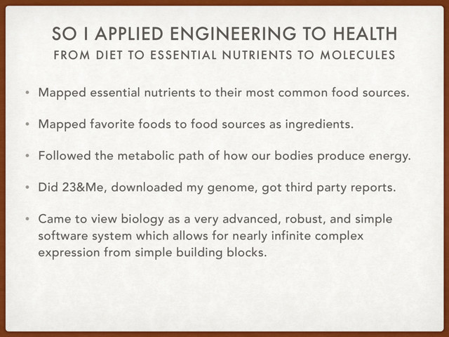FROM DIET TO ESSENTIAL NUTRIENTS TO MOLECULES
SO I APPLIED ENGINEERING TO HEALTH
• Mapped essential nutrients to their most common food sources.
• Mapped favorite foods to food sources as ingredients.
• Followed the metabolic path of how our bodies produce energy.
• Did 23&Me, downloaded my genome, got third party reports.
• Came to view biology as a very advanced, robust, and simple
software system which allows for nearly infinite complex
expression from simple building blocks.
