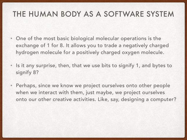 THE HUMAN BODY AS A SOFTWARE SYSTEM
• One of the most basic biological molecular operations is the
exchange of 1 for 8. It allows you to trade a negatively charged
hydrogen molecule for a positively charged oxygen molecule.
• Is it any surprise, then, that we use bits to signify 1, and bytes to
signify 8?
• Perhaps, since we know we project ourselves onto other people
when we interact with them, just maybe, we project ourselves
onto our other creative activities. Like, say, designing a computer?
