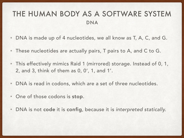 DNA
THE HUMAN BODY AS A SOFTWARE SYSTEM
• DNA is made up of 4 nucleotides, we all know as T, A, C, and G.
• These nucleotides are actually pairs, T pairs to A, and C to G.
• This effectively mimics Raid 1 (mirrored) storage. Instead of 0, 1,
2, and 3, think of them as 0, 0’, 1, and 1’.
• DNA is read in codons, which are a set of three nucleotides.
• One of those codons is stop.
• DNA is not code it is config, because it is interpreted statically.
