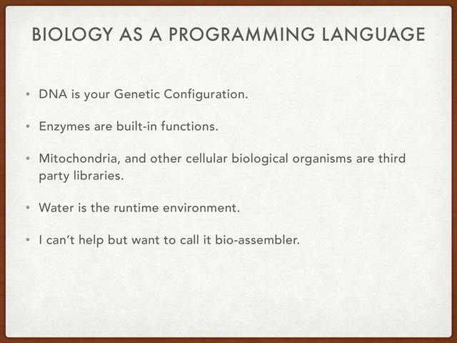 BIOLOGY AS A PROGRAMMING LANGUAGE
• DNA is your Genetic Configuration.
• Enzymes are built-in functions.
• Mitochondria, and other cellular biological organisms are third
party libraries.
• Water is the runtime environment.
• I can’t help but want to call it bio-assembler.
