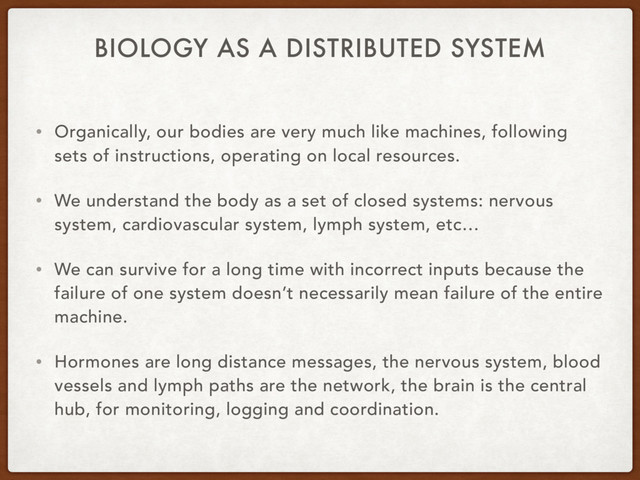 BIOLOGY AS A DISTRIBUTED SYSTEM
• Organically, our bodies are very much like machines, following
sets of instructions, operating on local resources.
• We understand the body as a set of closed systems: nervous
system, cardiovascular system, lymph system, etc…
• We can survive for a long time with incorrect inputs because the
failure of one system doesn’t necessarily mean failure of the entire
machine.
• Hormones are long distance messages, the nervous system, blood
vessels and lymph paths are the network, the brain is the central
hub, for monitoring, logging and coordination.
