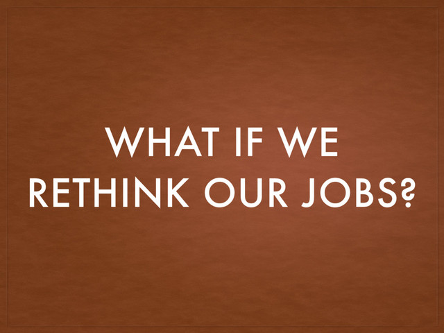 WHAT IF WE
RETHINK OUR JOBS?
