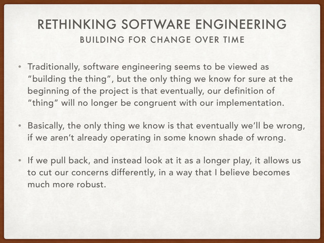 BUILDING FOR CHANGE OVER TIME
RETHINKING SOFTWARE ENGINEERING
• Traditionally, software engineering seems to be viewed as
“building the thing”, but the only thing we know for sure at the
beginning of the project is that eventually, our definition of
“thing” will no longer be congruent with our implementation.
• Basically, the only thing we know is that eventually we’ll be wrong,
if we aren’t already operating in some known shade of wrong.
• If we pull back, and instead look at it as a longer play, it allows us
to cut our concerns differently, in a way that I believe becomes
much more robust.
