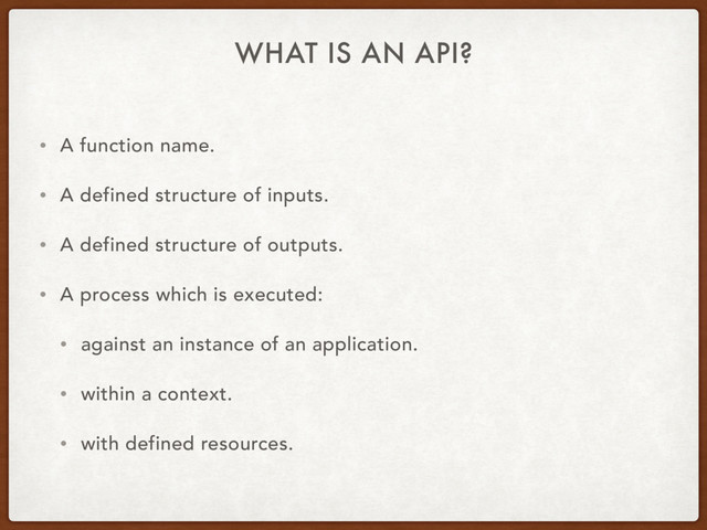 WHAT IS AN API?
• A function name.
• A defined structure of inputs.
• A defined structure of outputs.
• A process which is executed:
• against an instance of an application.
• within a context.
• with defined resources.
