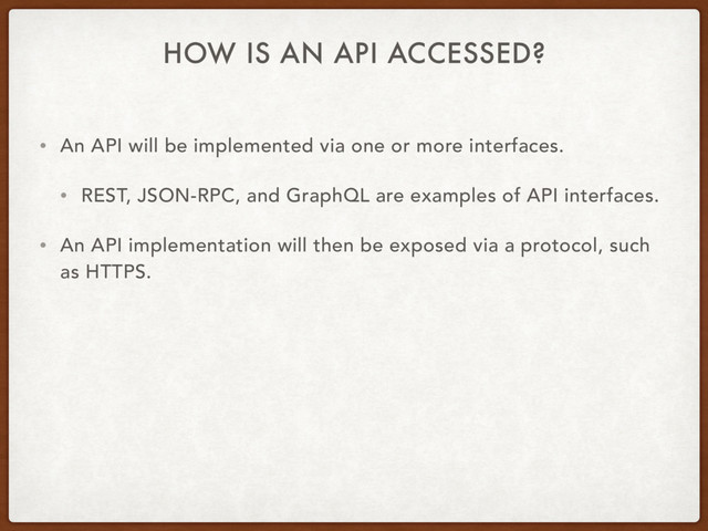 HOW IS AN API ACCESSED?
• An API will be implemented via one or more interfaces.
• REST, JSON-RPC, and GraphQL are examples of API interfaces.
• An API implementation will then be exposed via a protocol, such
as HTTPS.
