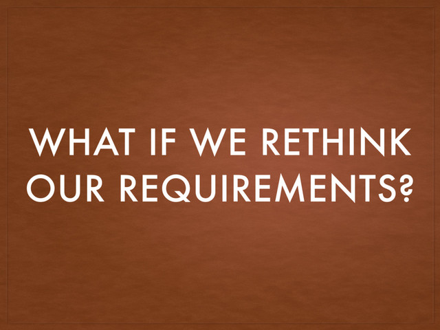 WHAT IF WE RETHINK
OUR REQUIREMENTS?
