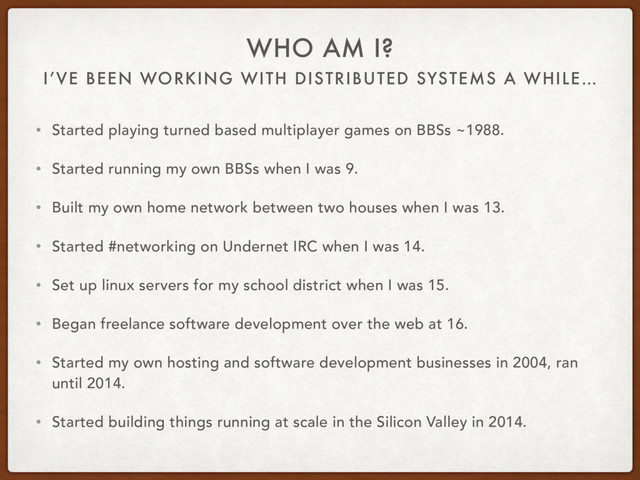 I’VE BEEN WORKING WITH DISTRIBUTED SYSTEMS A WHILE…
WHO AM I?
• Started playing turned based multiplayer games on BBSs ~1988.
• Started running my own BBSs when I was 9.
• Built my own home network between two houses when I was 13.
• Started #networking on Undernet IRC when I was 14.
• Set up linux servers for my school district when I was 15.
• Began freelance software development over the web at 16.
• Started my own hosting and software development businesses in 2004, ran
until 2014.
• Started building things running at scale in the Silicon Valley in 2014.

