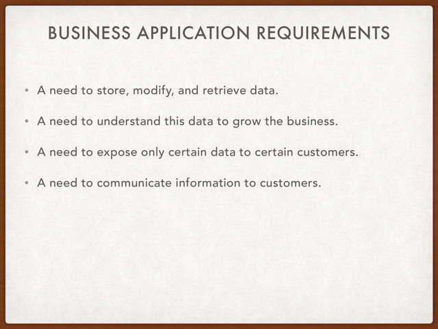 BUSINESS APPLICATION REQUIREMENTS
• A need to store, modify, and retrieve data.
• A need to understand this data to grow the business.
• A need to expose only certain data to certain customers.
• A need to communicate information to customers.
