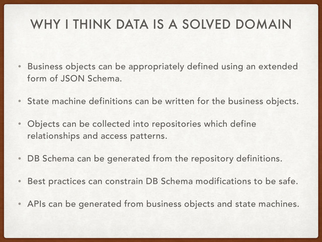 WHY I THINK DATA IS A SOLVED DOMAIN
• Business objects can be appropriately defined using an extended
form of JSON Schema.
• State machine definitions can be written for the business objects.
• Objects can be collected into repositories which define
relationships and access patterns.
• DB Schema can be generated from the repository definitions.
• Best practices can constrain DB Schema modifications to be safe.
• APIs can be generated from business objects and state machines.
