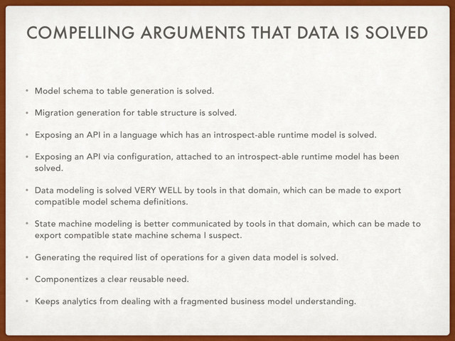 COMPELLING ARGUMENTS THAT DATA IS SOLVED
• Model schema to table generation is solved.
• Migration generation for table structure is solved.
• Exposing an API in a language which has an introspect-able runtime model is solved.
• Exposing an API via configuration, attached to an introspect-able runtime model has been
solved.
• Data modeling is solved VERY WELL by tools in that domain, which can be made to export
compatible model schema definitions.
• State machine modeling is better communicated by tools in that domain, which can be made to
export compatible state machine schema I suspect.
• Generating the required list of operations for a given data model is solved.
• Componentizes a clear reusable need.
• Keeps analytics from dealing with a fragmented business model understanding.
