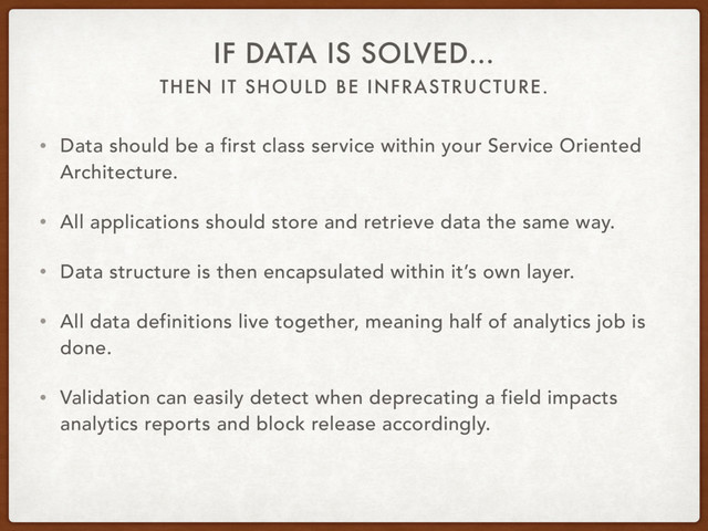 THEN IT SHOULD BE INFRASTRUCTURE.
IF DATA IS SOLVED…
• Data should be a first class service within your Service Oriented
Architecture.
• All applications should store and retrieve data the same way.
• Data structure is then encapsulated within it’s own layer.
• All data definitions live together, meaning half of analytics job is
done.
• Validation can easily detect when deprecating a field impacts
analytics reports and block release accordingly.
