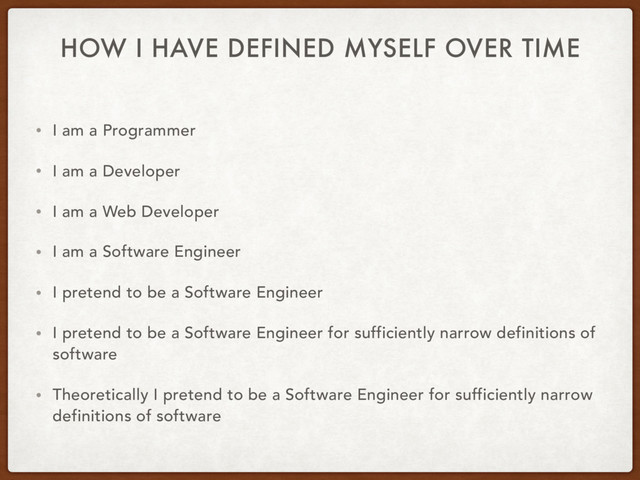 HOW I HAVE DEFINED MYSELF OVER TIME
• I am a Programmer
• I am a Developer
• I am a Web Developer
• I am a Software Engineer
• I pretend to be a Software Engineer
• I pretend to be a Software Engineer for sufficiently narrow definitions of
software
• Theoretically I pretend to be a Software Engineer for sufficiently narrow
definitions of software
