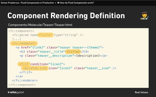 Real Values.
Component Rendering Definition


[...]

<a href="{link}" class="teaser teaser--{theme}">
<h3 class="teaser__title">{title}</h3>
<p class="teaser__description">{description}</p>



</a>


Simon Praetorius: Fluid Components in Production > ➌ How do Fluid Components work?
$
Components/Molecule/Teaser/Teaser.html
