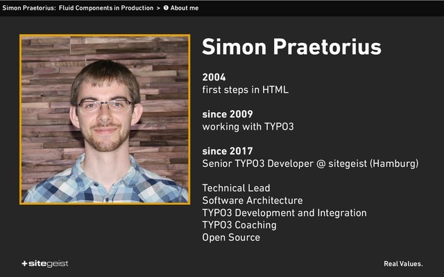 Real Values.
Simon Praetorius: Fluid Components in Production > ➊ About me
Simon Praetorius
2004 
first steps in HTML 
since 2009 
working with TYPO3 
since 2017 
Senior TYPO3 Developer @ sitegeist (Hamburg) 
Technical Lead 
Software Architecture 
TYPO3 Development and Integration 
TYPO3 Coaching 
Open Source
