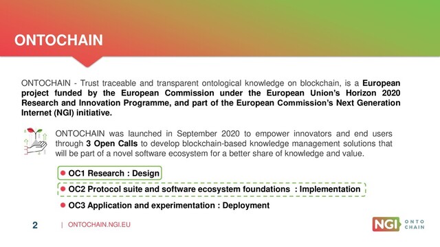 | ONTOCHAIN.NGI.EU
2
ONTOCHAIN
ONTOCHAIN was launched in September 2020 to empower innovators and end users
through 3 Open Calls to develop blockchain-based knowledge management solutions that
will be part of a novel software ecosystem for a better share of knowledge and value.
ONTOCHAIN - Trust traceable and transparent ontological knowledge on blockchain, is a European
project funded by the European Commission under the European Union’s Horizon 2020
Research and Innovation Programme, and part of the European Commission’s Next Generation
Internet (NGI) initiative.
2
 OC1 Research : Design
 OC2 Protocol suite and software ecosystem foundations : Implementation
 OC3 Application and experimentation : Deployment
