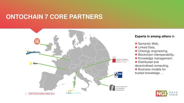 | ONTOCHAIN.NGI.EU
ONTOCHAIN 7 CORE PARTNERS
Experts in among others in
 Semantic Web,
 Linked Data,
 Ontology engineering,
 Blockchain interoperability,
 Knowledge management,
 Distributed and
decentralised computing,
 Business models for
trusted knowledge …
