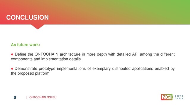 | ONTOCHAIN.NGI.EU
CONCLUSION
8
As future work:
 Define the ONTOCHAIN architecture in more depth with detailed API among the different
components and implementation details.
 Demonstrate prototype implementations of exemplary distributed applications enabled by
the proposed platform
