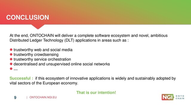 | ONTOCHAIN.NGI.EU
CONCLUSION
9
At the end, ONTOCHAIN will deliver a complete software ecosystem and novel, ambitious
Distributed Ledger Technology (DLT) applications in areas such as :
 trustworthy web and social media
 trustworthy crowdsensing
 trustworthy service orchestration
 decentralised and unsupervised online social networks
 …
Successful : if this ecosystem of innovative applications is widely and sustainably adopted by
vital sectors of the European economy.
That is our intention!
