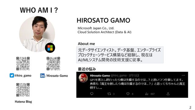 2
WHO AM I ?
@hiro_gamo /Hirosato-Gamo
元データサイエンティスト。データ基盤、エンタープライズ
ブロックチェーンサービス構築など経験し、現在は
AI/MLシステム開発の技術支援に従事。
HIROSATO GAMO
Microsoft Japan Co., Ltd.
Cloud Solution Architect (Data & AI)
最近の悩み
About me
Hatena Blog
