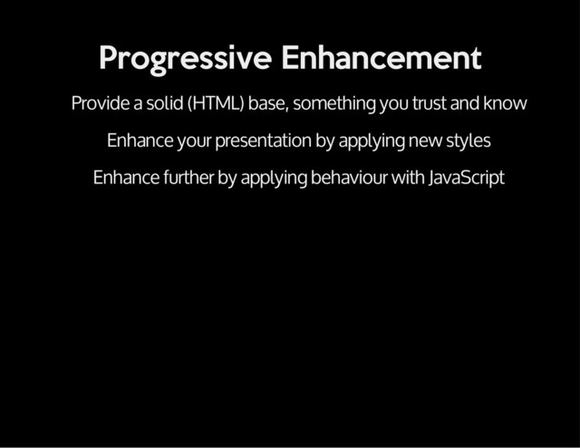 Progressive Enhancement
Provide a solid (HTML) base, something you trust and know
Enhance your presentation by applying new styles
Enhance further by applying behaviour with JavaScript
