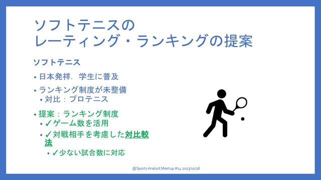 ソフトテニスの
レーティング・ランキングの提案
ソフトテニス
• 日本発祥．学生に普及
• ランキング制度が未整備
• 対比：プロテニス
• 提案：ランキング制度
• ✓ゲーム数を活用
• ✓対戦相手を考慮した対比較
法
• ✓少ない試合数に対応
@Sports Analyst Meetup #14 2023/10/28
