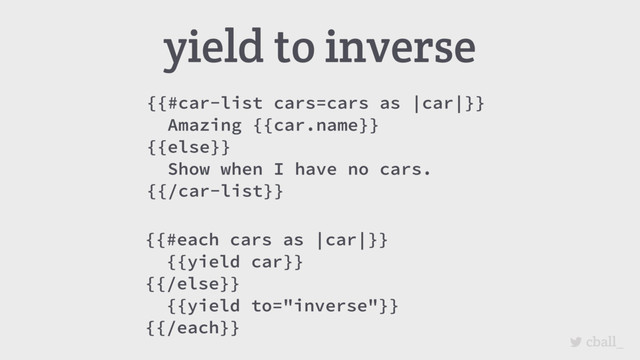 cball_
{{#car-list cars=cars as |car|}}
Amazing {{car.name}}
{{else}}
Show when I have no cars.
{{/car-list}}
yield to inverse
{{#each cars as |car|}}
{{yield car}}
{{/else}}
{{yield to="inverse"}}
{{/each}}

