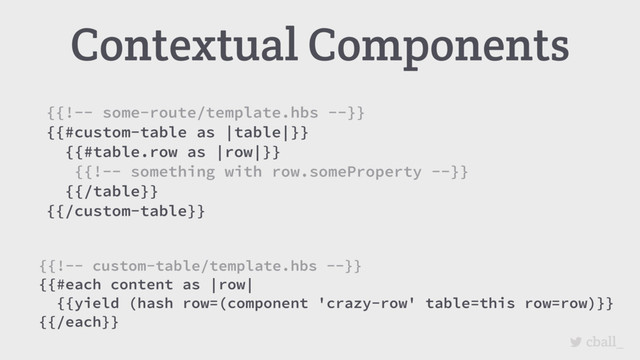 cball_
Contextual Components
{{!-- custom-table/template.hbs --}}
{{#each content as |row|
{{yield (hash row=(component 'crazy-row' table=this row=row)}}
{{/each}}
{{!-- some-route/template.hbs --}}
{{#custom-table as |table|}}
{{#table.row as |row|}}
{{!-- something with row.someProperty --}}
{{/table}}
{{/custom-table}}
