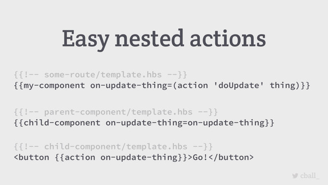 cball_
Easy nested actions
{{!-- some-route/template.hbs --}}
{{my-component on-update-thing=(action 'doUpdate' thing)}}
{{!-- parent-component/template.hbs --}}
{{child-component on-update-thing=on-update-thing}}
{{!-- child-component/template.hbs --}}
Go!
