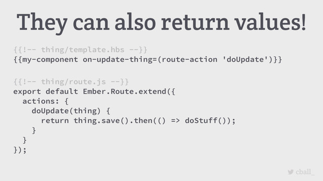 cball_
They can also return values!
{{!-- thing/template.hbs --}}
{{my-component on-update-thing=(route-action 'doUpdate')}}
{{!-- thing/route.js --}}
export default Ember.Route.extend({
actions: {
doUpdate(thing) {
return thing.save().then(() => doStuff());
}
}
});
