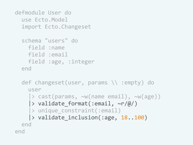 defmodule User do
use Ecto.Model
import Ecto.Changeset
schema "users" do
field :name
field :email
field :age, :integer
end
def changeset(user, params \\ :empty) do
user
|> cast(params, ~w(name email), ~w(age))
|> validate_format(:email, ~r/@/)
|> unique_constraint(:email)
|> validate_inclusion(:age, 18..100)
end
end
