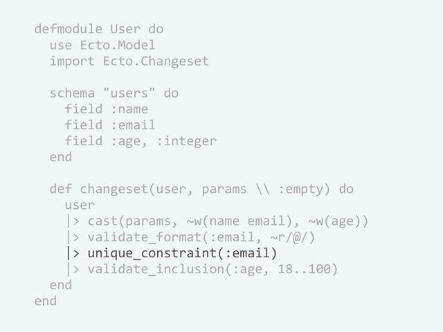defmodule User do
use Ecto.Model
import Ecto.Changeset
schema "users" do
field :name
field :email
field :age, :integer
end
def changeset(user, params \\ :empty) do
user
|> cast(params, ~w(name email), ~w(age))
|> validate_format(:email, ~r/@/)
|> unique_constraint(:email)
|> validate_inclusion(:age, 18..100)
end
end
