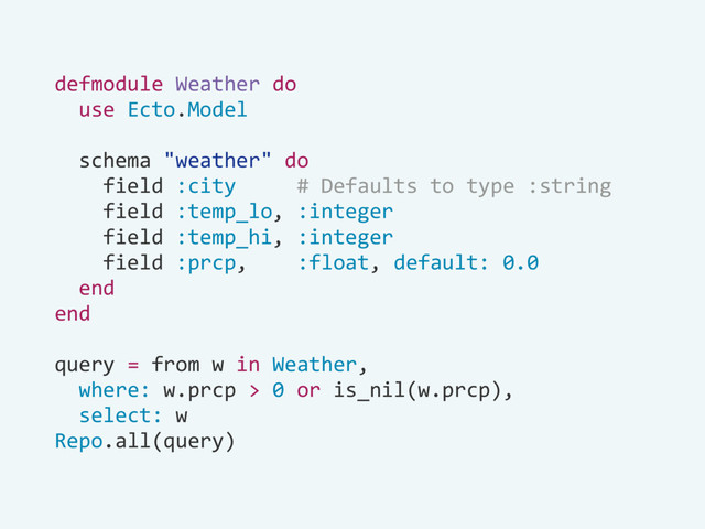 defmodule Weather do
use Ecto.Model
schema "weather" do
field :city # Defaults to type :string
field :temp_lo, :integer
field :temp_hi, :integer
field :prcp, :float, default: 0.0
end
end
query = from w in Weather,
where: w.prcp > 0 or is_nil(w.prcp),
select: w
Repo.all(query)
