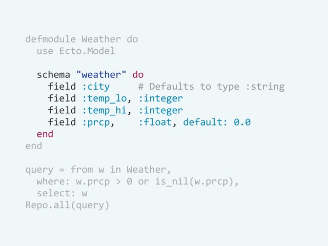 defmodule Weather do
use Ecto.Model
schema "weather" do
field :city # Defaults to type :string
field :temp_lo, :integer
field :temp_hi, :integer
field :prcp, :float, default: 0.0
end
end
query = from w in Weather,
where: w.prcp > 0 or is_nil(w.prcp),
select: w
Repo.all(query)
