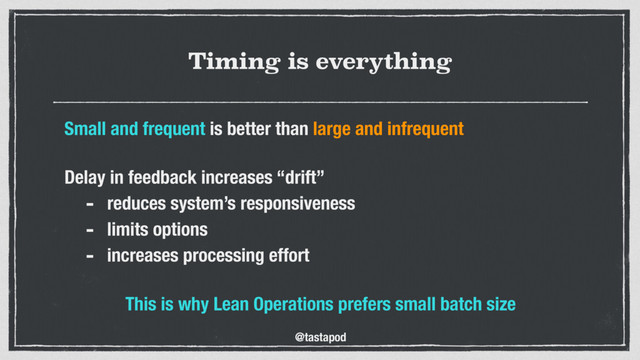 @tastapod
Timing is everything
Small and frequent is better than large and infrequent
 
Delay in feedback increases “drift”
- reduces system’s responsiveness
- limits options
- increases processing effort 
This is why Lean Operations prefers small batch size
