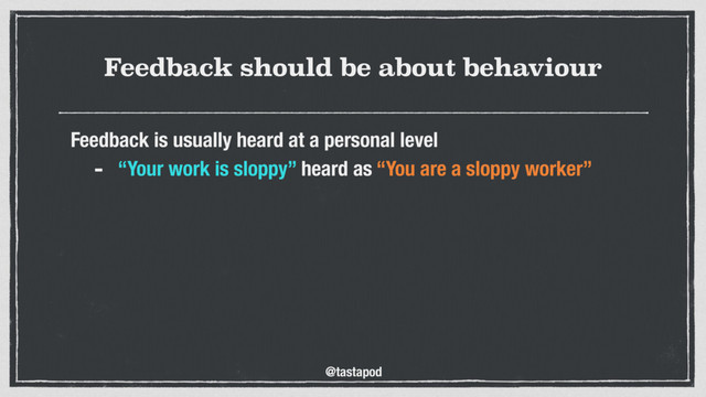 @tastapod
Feedback should be about behaviour
Feedback is usually heard at a personal level
- “Your work is sloppy” heard as “You are a sloppy worker”

