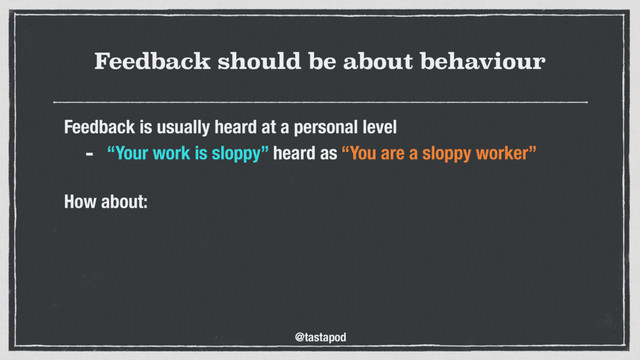 @tastapod
Feedback should be about behaviour
Feedback is usually heard at a personal level
- “Your work is sloppy” heard as “You are a sloppy worker”
 
How about:
