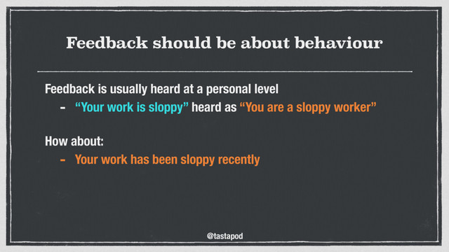 @tastapod
Feedback should be about behaviour
Feedback is usually heard at a personal level
- “Your work is sloppy” heard as “You are a sloppy worker”
 
How about:
- Your work has been sloppy recently
