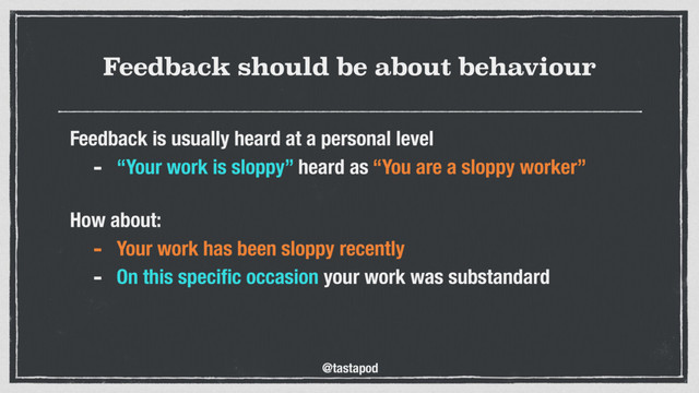 @tastapod
Feedback should be about behaviour
Feedback is usually heard at a personal level
- “Your work is sloppy” heard as “You are a sloppy worker”
 
How about:
- Your work has been sloppy recently
- On this speciﬁc occasion your work was substandard
