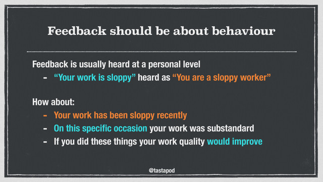 @tastapod
Feedback should be about behaviour
Feedback is usually heard at a personal level
- “Your work is sloppy” heard as “You are a sloppy worker”
 
How about:
- Your work has been sloppy recently
- On this speciﬁc occasion your work was substandard
- If you did these things your work quality would improve
