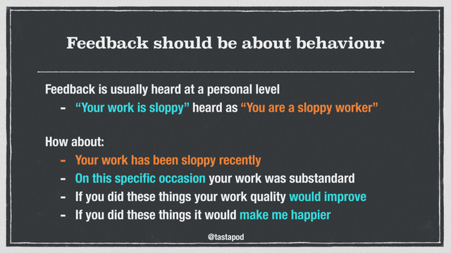@tastapod
Feedback should be about behaviour
Feedback is usually heard at a personal level
- “Your work is sloppy” heard as “You are a sloppy worker”
 
How about:
- Your work has been sloppy recently
- On this speciﬁc occasion your work was substandard
- If you did these things your work quality would improve
- If you did these things it would make me happier
