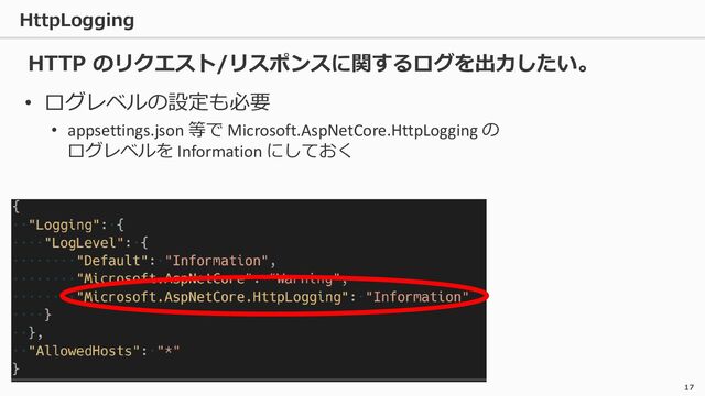 HttpLogging
17
• ログレベルの設定も必要
• appsettings.json 等で Microsoft.AspNetCore.HttpLogging の
ログレベルを Information にしておく
HTTP のリクエスト/リスポンスに関するログを出力したい。
