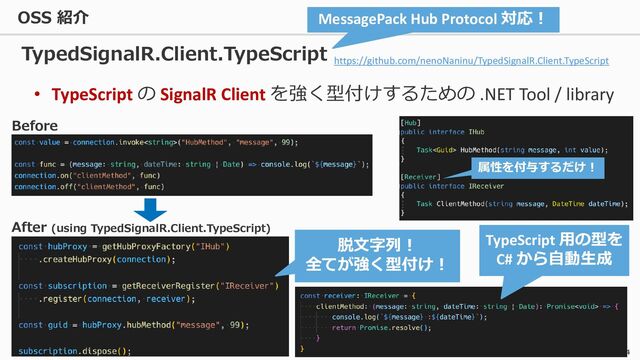 4
• TypeScript の SignalR Client を強く型付けするための .NET Tool / library
TypedSignalR.Client.TypeScript
Before
After (using TypedSignalR.Client.TypeScript)
脱文字列！
全てが強く型付け！
TypeScript 用の型を
C# から自動生成
MessagePack Hub Protocol 対応！
https://github.com/nenoNaninu/TypedSignalR.Client.TypeScript
属性を付与するだけ！
OSS 紹介
